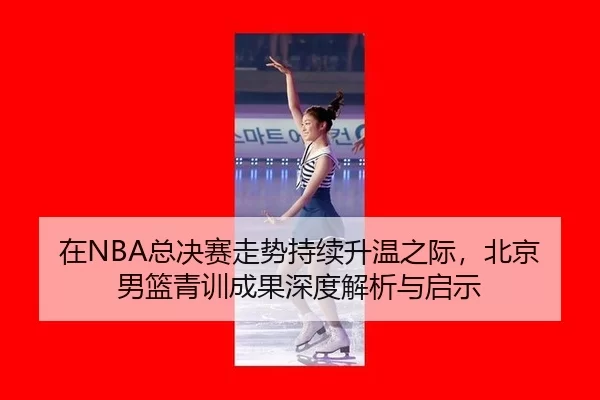 在NBA总决赛走势持续升温之际，北京男篮青训成果深度解析与启示