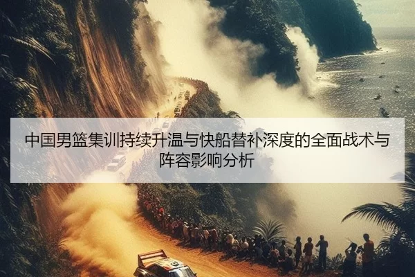 中国男篮集训持续升温与快船替补深度的全面战术与阵容影响分析